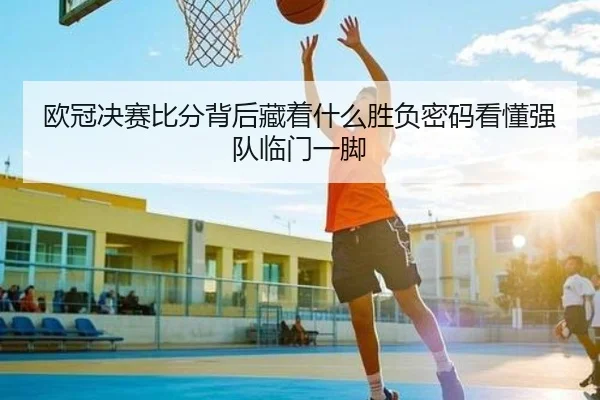 欧冠决赛比分背后藏着什么胜负密码看懂强队临门一脚